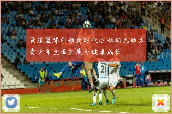 易道篮球引领新时代运动潮流助力青少年全面发展与健康成长