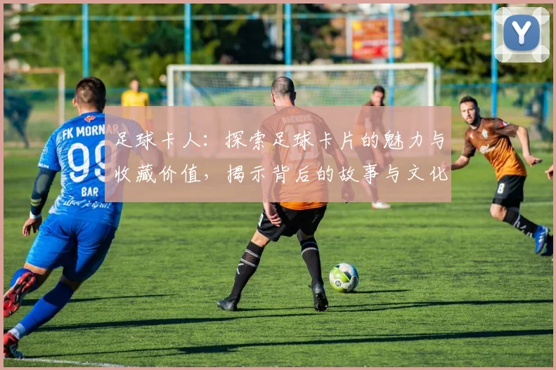 足球卡人：探索足球卡片的魅力与收藏价值，揭示背后的故事与文化