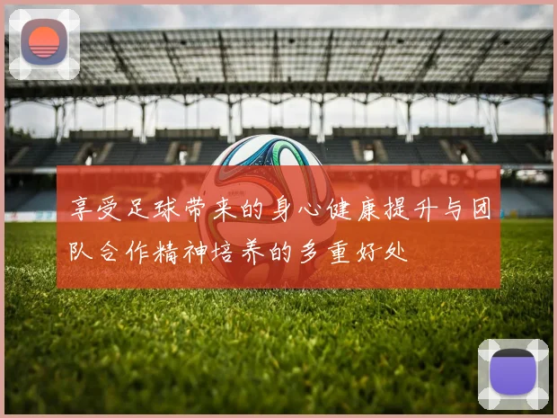 享受足球带来的身心健康提升与团队合作精神培养的多重好处