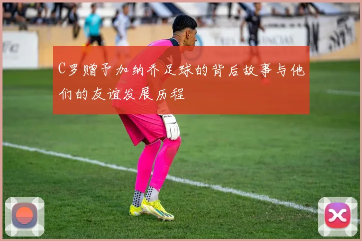 C罗赠予加纳乔足球的背后故事与他们的友谊发展历程