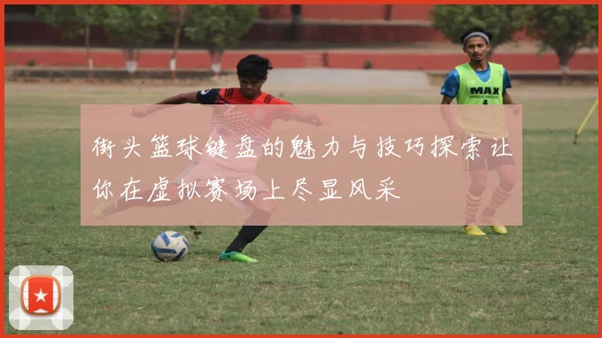 街头篮球键盘的魅力与技巧探索让你在虚拟赛场上尽显风采