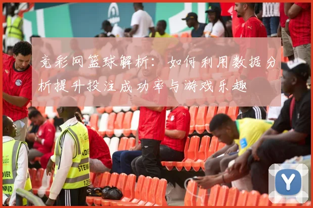 竞彩网篮球解析：如何利用数据分析提升投注成功率与游戏乐趣