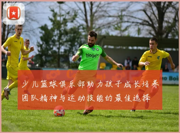 少儿篮球俱乐部助力孩子成长培养团队精神与运动技能的最佳选择